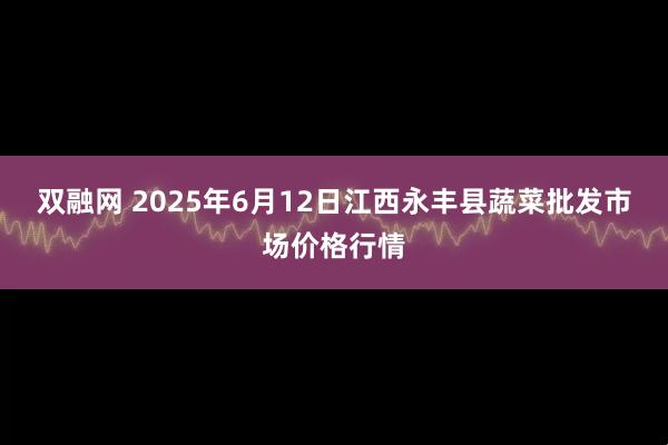 双融网 2025年6月12日江西永丰县蔬菜批发市场价格行情