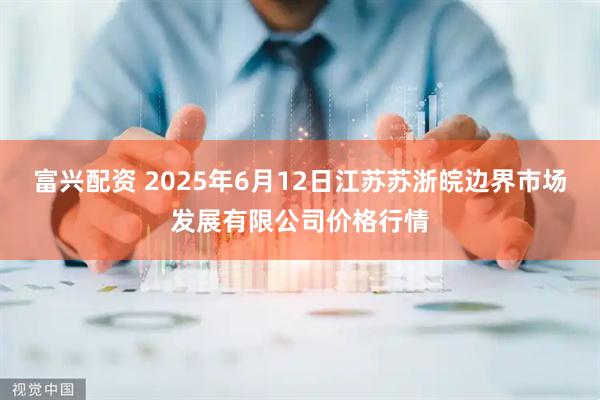 富兴配资 2025年6月12日江苏苏浙皖边界市场发展有限公司价格行情