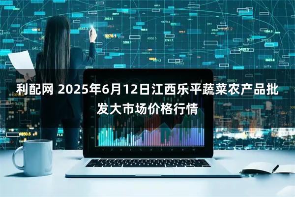 利配网 2025年6月12日江西乐平蔬菜农产品批发大市场价格行情