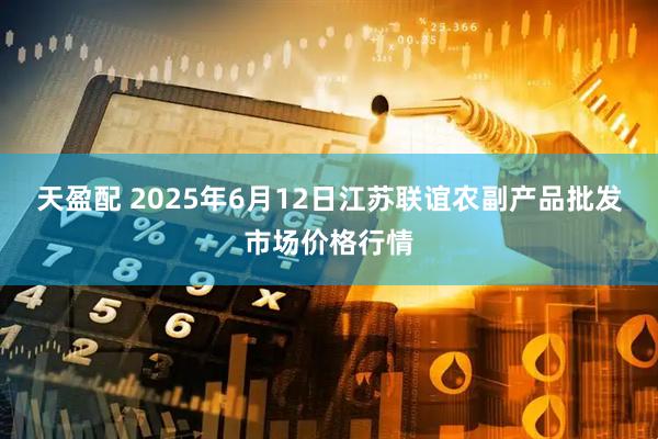 天盈配 2025年6月12日江苏联谊农副产品批发市场价格行情