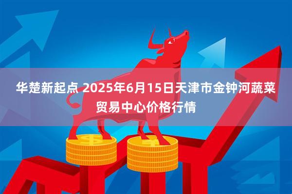 华楚新起点 2025年6月15日天津市金钟河蔬菜贸易中心价格行情
