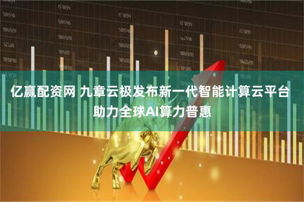 亿赢配资网 九章云极发布新一代智能计算云平台 助力全球AI算力普惠