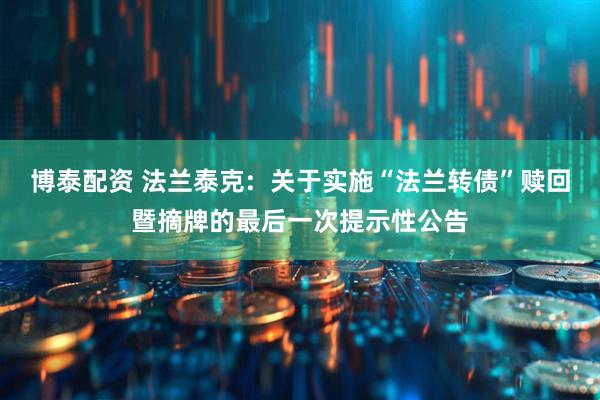 博泰配资 法兰泰克:  关于实施“法兰转债”赎回暨摘牌的最后一次提示性公告