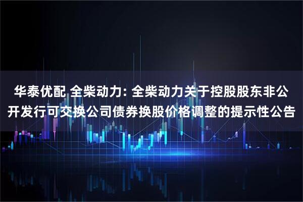 华泰优配 全柴动力: 全柴动力关于控股股东非公开发行可交换公司债券换股价格调整的提示性公告