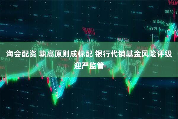 海会配资 孰高原则成标配 银行代销基金风险评级迎严监管