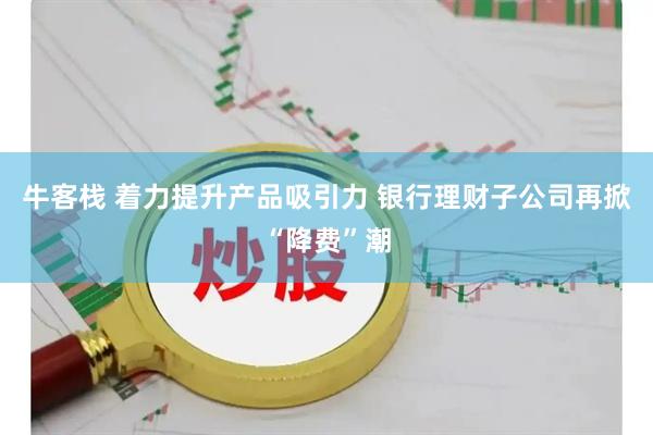 牛客栈 着力提升产品吸引力 银行理财子公司再掀“降费”潮