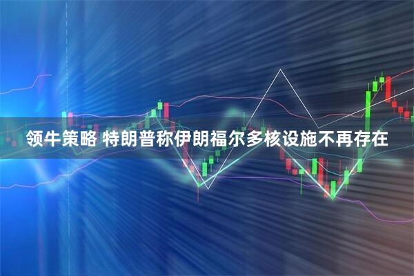 领牛策略 特朗普称伊朗福尔多核设施不再存在