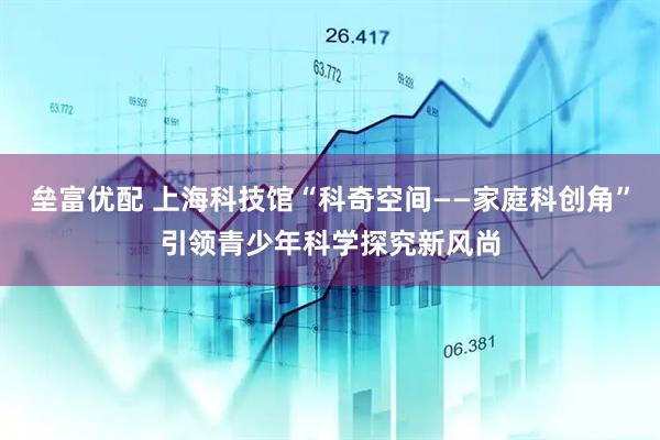 垒富优配 上海科技馆“科奇空间——家庭科创角”引领青少年科学探究新风尚