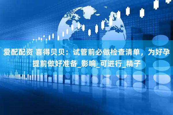 爱配配资 喜得贝贝：试管前必做检查清单，为好孕提前做好准备_影响_可进行_精子