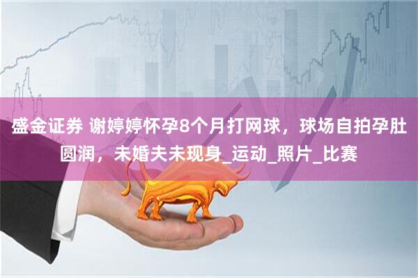 盛金证券 谢婷婷怀孕8个月打网球，球场自拍孕肚圆润，未婚夫未现身_运动_照片_比赛
