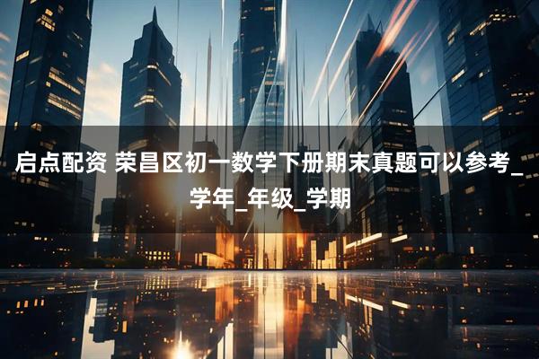 启点配资 荣昌区初一数学下册期末真题可以参考_学年_年级_学期