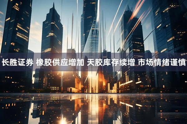 长胜证券 橡胶供应增加 天胶库存续增 市场情绪谨慎
