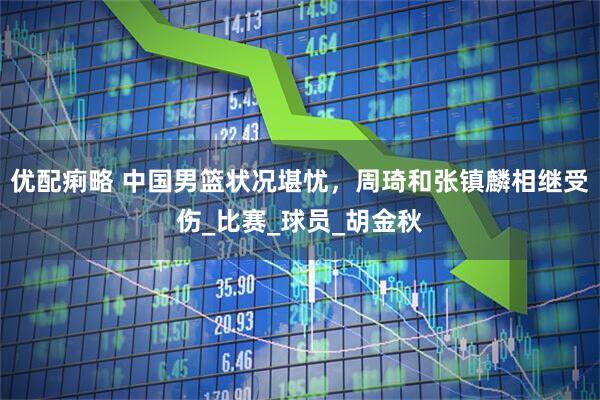 优配痢略 中国男篮状况堪忧，周琦和张镇麟相继受伤_比赛_球员_胡金秋