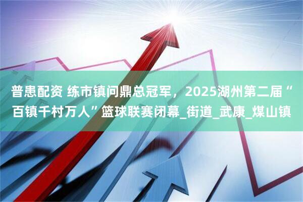 普患配资 练市镇问鼎总冠军，2025湖州第二届“百镇千村万人”篮球联赛闭幕_街道_武康_煤山镇