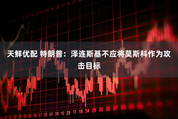 天鲜优配 特朗普：泽连斯基不应将莫斯科作为攻击目标