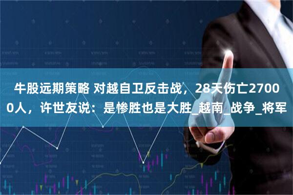 牛股远期策略 对越自卫反击战，28天伤亡27000人，许世友说：是惨胜也是大胜_越南_战争_将军