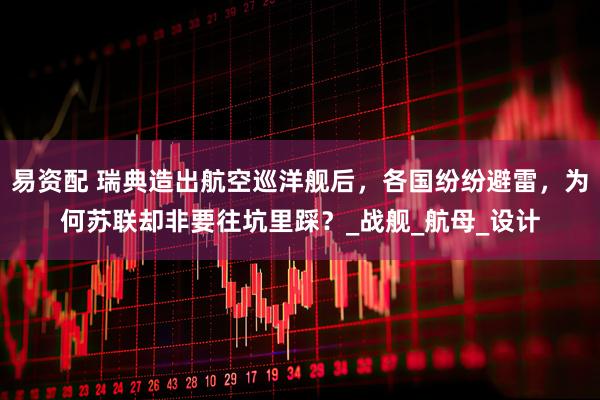 易资配 瑞典造出航空巡洋舰后，各国纷纷避雷，为何苏联却非要往坑里踩？_战舰_航母_设计