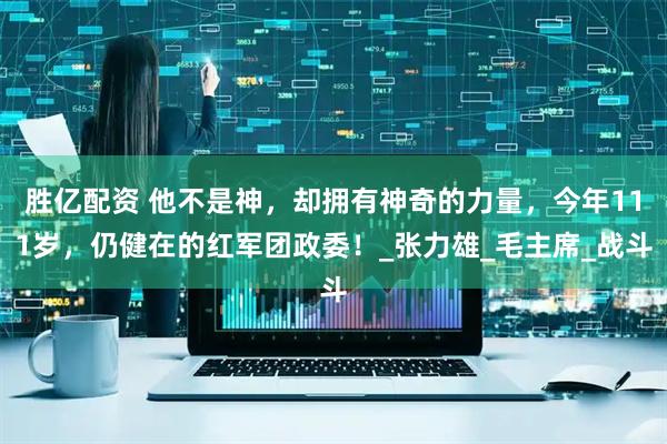 胜亿配资 他不是神，却拥有神奇的力量，今年111岁，仍健在的红军团政委！_张力雄_毛主席_战斗