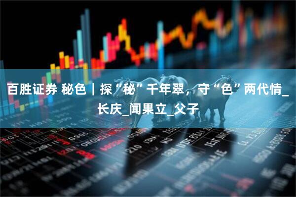 百胜证券 秘色｜探“秘”千年翠，守“色”两代情_长庆_闻果立_父子