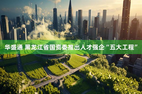 华盛通 黑龙江省国资委推出人才强企“五大工程”
