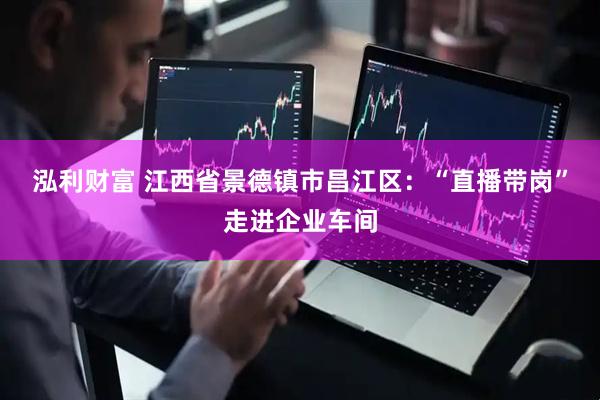 泓利财富 江西省景德镇市昌江区：“直播带岗”走进企业车间