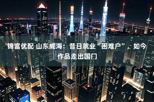 锦富优配 山东威海：昔日就业“困难户”，如今作品走出国门