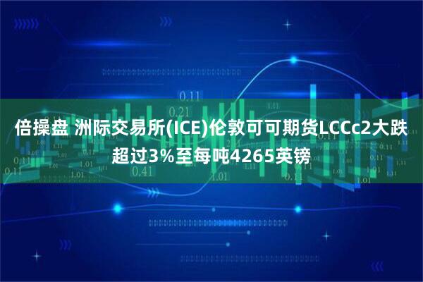 倍操盘 洲际交易所(ICE)伦敦可可期货LCCc2大跌超过3%至每吨4265英镑
