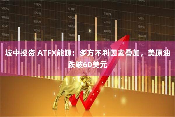 城中投资 ATFX能源：多方不利因素叠加，美原油跌破60美元