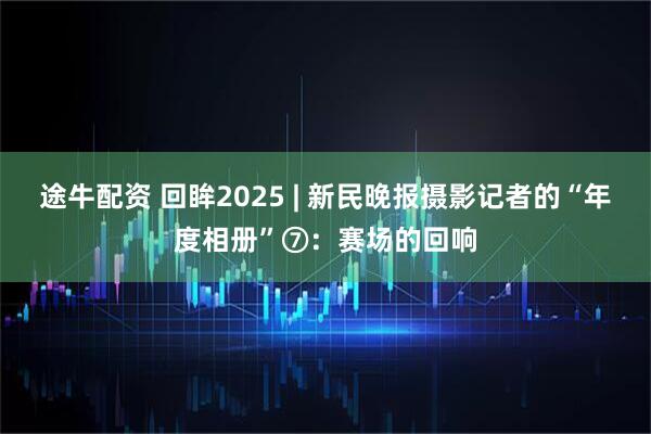 途牛配资 回眸2025 | 新民晚报摄影记者的“年度相册”⑦：赛场的回响
